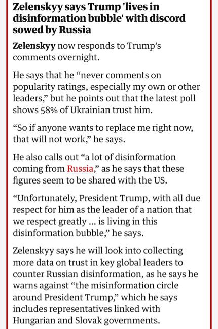 Screen grab from the Guardian: Zelenskyy says Trump 'lives in disinformation bubble' with discord sowed by Russia
Zelenskyy now responds to Trump's comments overnight.
He says that he "never comments on popularity ratings, especially my own or other leaders," but he points out that the latest poll shows 58% of Ukrainian trust him.
"So if anyone wants to replace me right now, that will not work," he says.
He also calls out "a lot of disinformation coming from Russia," as he says that these figures seem to be shared with the US.
"Unfortunately, President Trump, with all due respect for him as the leader of a nation that we respect greatly ... is living in this disinformation bubble," he says.
Zelenskyy says he will look into collecting more data on trust in key global leaders to counter Russian disinformation, as he says he warns against "the misinformation circle around President Trump," which he says includes representatives linked with Hungarian and Slovak governments.