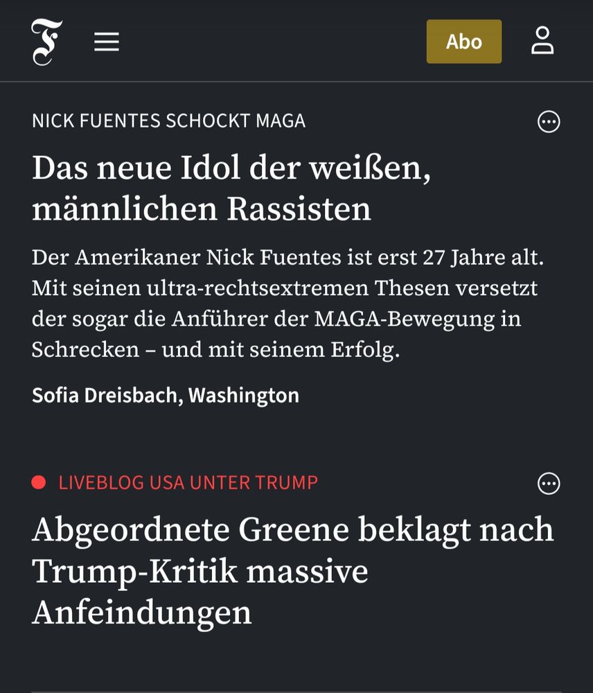 Screenshot FAZ:
"Nick Fuentes schockt MAGA:
Das neue Idol der weißen, männlichen Rassisten – Der Amerikaner Nick Fuentes ist erst 27 Jahre alt. Mit seinen ultra-rechtsextremen Thesen versetzt der sogar die Anführer der MAGA-Bewegung in Schrecken – und mit seinem Erfolg.

Liveblog USA unter Trump:
Abgeordnete Greene beklagt nach Trump-Kritik massive Anfeindungen"