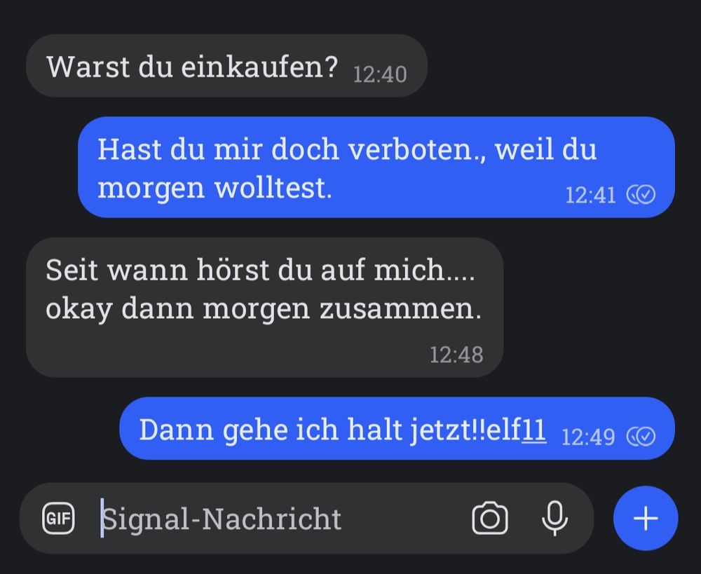 Chat:
Warst du einkaufen?

Hast du mir doch verboten., weil du morgen wolltest.

Seit wann hörst du auf mich....
okay dann morgen zusammen.

Dann gehe ich halt jetzt!!elf11