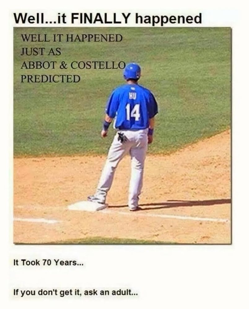 An image that my aunt texted me, a person playing baseball, their jersey saying “Hu 14”, standing on first base.
The first caption above the image says Well…it FINALLY happened!
The second caption inside the image says WELL IT HAPPENED JUST AS ABBOT & COSTELLO PREDICTED
The third caption under the image says It Took 70 Years… If you don’t get it, ask an adult…