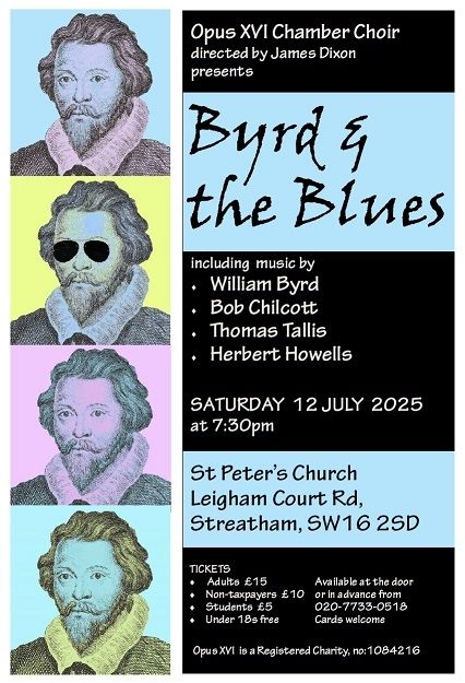 Poster for Byrd and the Blues concert

On the left are four images of the Elizabethan  composer William Byrd in Andy Warhol style.
In the second he is wearing aviator sunglasses

Opus XVI Chamber Choir
directed by James Dixon
presents
Byrd & the Blues

Including music by

William Byrd
Bob Chilcott
Thomas Tallis
Herbert Howells

Saturday 12th July, 2025 7.30pm
St Peter's Church
Leigham Court Rd Streatham SW16 2SD

Tickets
Adults £15
Non-Taxpayers £10
Students £5
Under 18s free
All available on the door or in advance from 020 7733 0518
Cards welcome