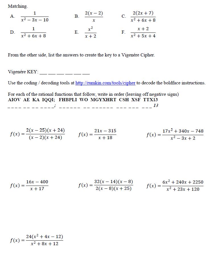 Matching.
A.  	1/(x^2-3x-10)	
B.  	2(x-2)/x	
C.  	2(2x+7)/(x^2+6x+8)
D.  	1/(x^2+6x+8)	
E.  	x^2/(x+2)	
F.  	(x+2)/(x^2+5x+4)

From the other side, list the answers to create the key to a Vigenére Cipher.

Vigenére KEY: ___ ___ ___ ___ ___ ___

Use the coding / decoding tools at http://rumkin.com/tools/cipher to decode the following instructions.

For each of the rational functions that follow, write in order (leaving off negative signs)
AIOV  AE  KA  IQQI;   FHBPLI  WO  MGYXHRT  CSH  XSF  TTX13

f(x)=(2(x-25)(x+24))/((x-2)(x+24))	
f(x)=(21x-315)/(x+18)	
f(x)=(17x^2+340x-748)/(x^2-3x+2)
f(x)=(16x-400)/(x+17)	
f(x)=(32(x-14)(x-8))/(2(x-8)(x+25))	
f(x)=(6x^2+240x+2250)/(x^2+23x+120)
f(x)=(24(x^2+4x-12))/(x^2+8x+12)		

