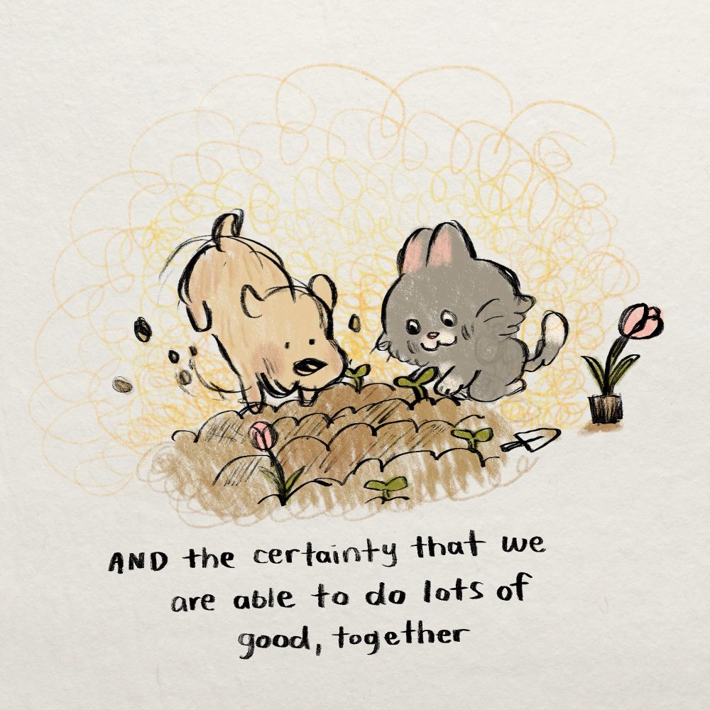 drawing of a dog and a cat planting a garden. text reads "and the certainty that we are able to do lots of good, together."