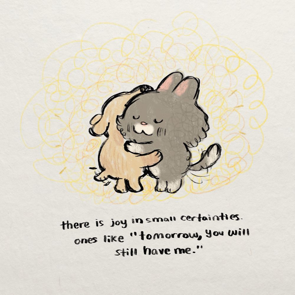 drawing of a dog and cat hugging. text reads: "there is joy in small certainties. ones like "tomorrow you will still have me."