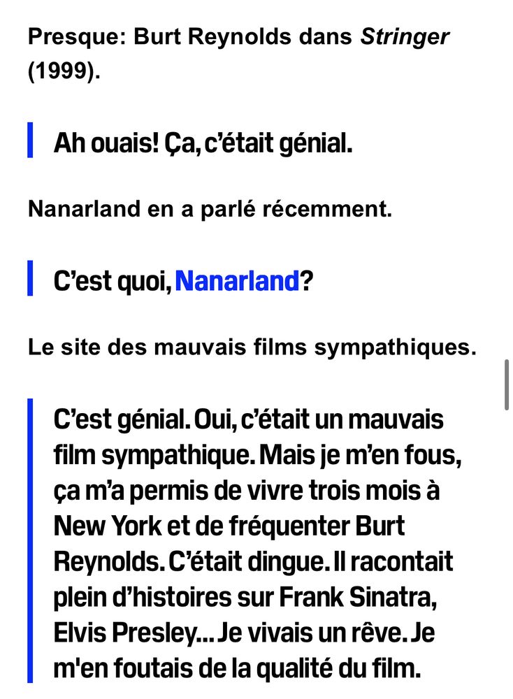 Presque: Burt Reynolds dans Stringer (1999).

Ah ouais! Ça, c’était génial. 
Nanarland en a parlé récemment. 

C’est quoi, Nanarland?
Le site des mauvais films sympathiques.

C’est génial. Oui, c’était un mauvais film sympathique. Mais je m’en fous, ça m’a permis de vivre trois mois à New York et de fréquenter Burt Reynolds. C’était dingue. Il racontait plein d’histoires sur Frank Sinatra, Elvis Presley… Je vivais un rêve. Je m'en foutais de la qualité du film