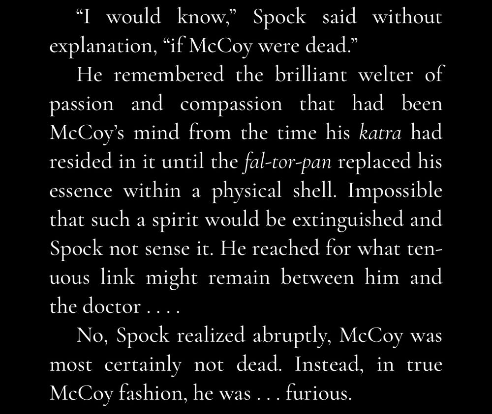 Screenshot from a Star Trek: TOS novel, white text on a black background. Text reads: “I would know,” Spock said without explanation, “if McCoy were dead.”
He remembered the brilliant welter of passion and compassion that had been McCoy’s mind from the time his katra had resided in it until the fal-tor-pan replaced his essence within a physical shell. Impossible that such a spirit would be extinguished and Spock not sense it. He reached for what tenuous link might remain between him and the doctor . . . .
No, Spock realized abruptly, McCoy was most certainly not dead. Instead, in true McCoy fashion, he was . . . furious.”