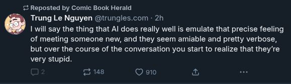 un-quote-repostable bleat by Trung Le Nguyen (@trungles.com)
"I will say the thing that AI does really well is emulate that precise feeling of meeting someone new, and they seem amiable and pretty verbose, but over the course of the conversation you start to realize that they're very stupid."