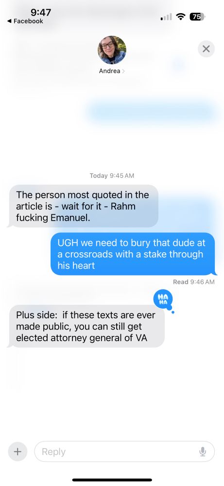 Text exchange:

Grey bubble: The person most quoted in the article is - wait for it - Rahm fucking Emmanuel.

Blue bubble: UGH we need to bury that dude at a crossroads with a stake through his heart.

Grey bubble: plus side: if these texts are ever made public, you can still get elected attorney general of VA