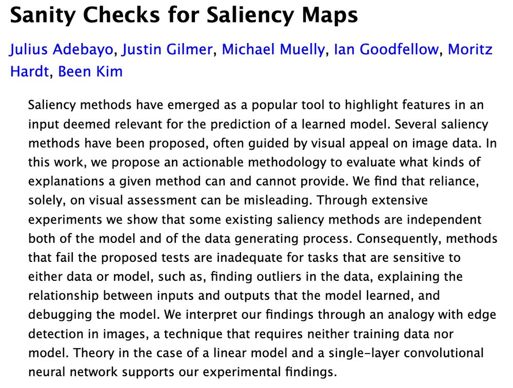 Sanity Checks for Saliency Maps
Julius Adebayo, Justin Gilmer, Michael Muelly, Ian Goodfellow, Moritz Hardt, Been Kim
Saliency methods have emerged as a popular tool to highlight features in an input deemed relevant for the prediction of a learned model. Several saliency methods have been proposed, often guided by visual appeal on image data. In this work, we propose an actionable methodology to evaluate what kinds of explanations a given method can and cannot provide. We find that reliance, solely, on visual assessment can be misleading. Through extensive experiments we show that some existing saliency methods are independent both of the model and of the data generating process. Consequently, methods that fail the proposed tests are inadequate for tasks that are sensitive to either data or model, such as, finding outliers in the data, explaining the relationship between inputs and outputs that the model learned, and debugging the model. We interpret our findings through an analogy with edge detection in images, a technique that requires neither training data nor model. Theory in the case of a linear model and a single-layer convolutional neural network supports our experimental findings.