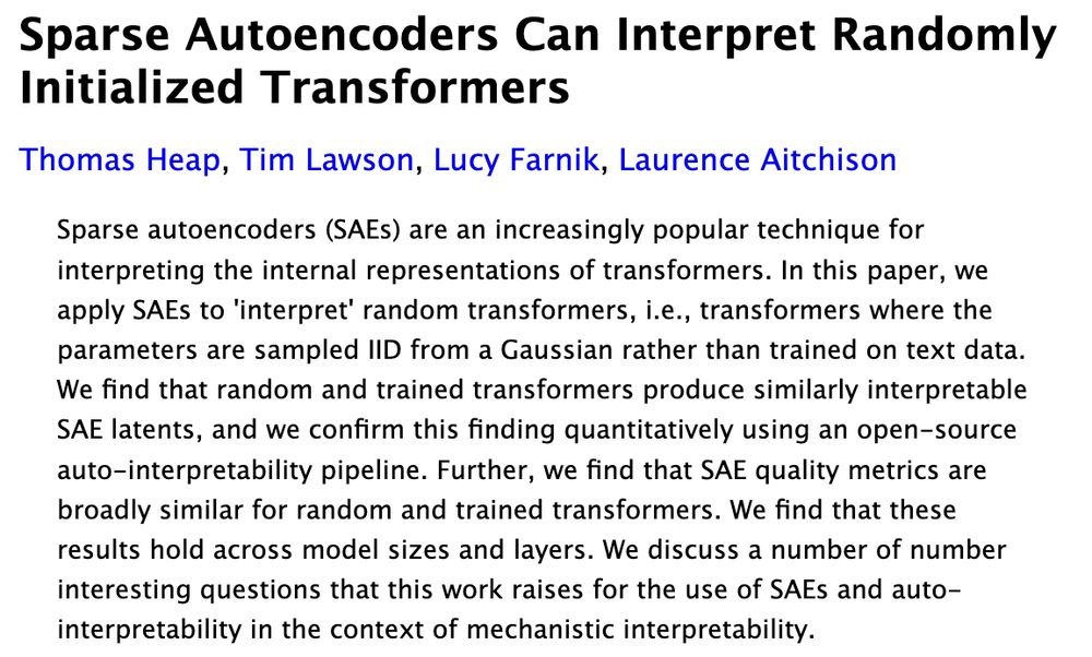 Sparse Autoencoders Can Interpret Randomly Initialized Transformers
Thomas Heap, Tim Lawson, Lucy Farnik, Laurence Aitchison
Sparse autoencoders (SAEs) are an increasingly popular technique for interpreting the internal representations of transformers. In this paper, we apply SAEs to 'interpret' random transformers, i.e., transformers where the parameters are sampled IID from a Gaussian rather than trained on text data. We find that random and trained transformers produce similarly interpretable SAE latents, and we confirm this finding quantitatively using an open-source auto-interpretability pipeline. Further, we find that SAE quality metrics are broadly similar for random and trained transformers. We find that these results hold across model sizes and layers. We discuss a number of number interesting questions that this work raises for the use of SAEs and auto-interpretability in the context of mechanistic interpretability.