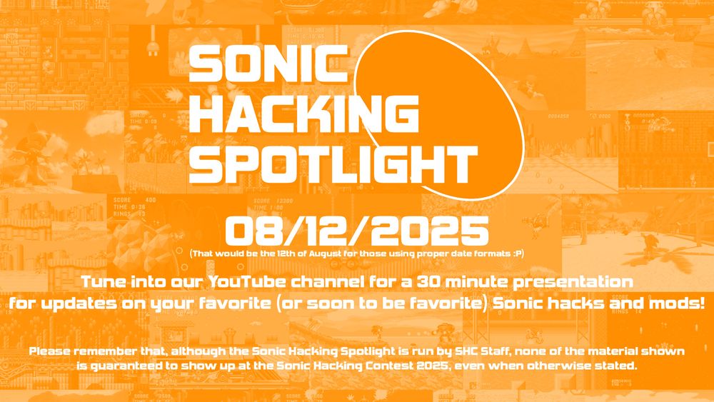 SONIC HACKING SPOTLIGHT

08/12/2025
(That would be the 12th of August for those using proper date formats :P)

Tune into our YouTube channel for a 30 minute presentation for updates on your favorite (or soon to be favorite) Sonic hacks and mods!

Please remember that, although the Sonic Hacking Spotlight is run by SHC Staff, none of the material shown is guaranteed to show up at the Sonic Hacking Contest 2025, even when otherwise stated.