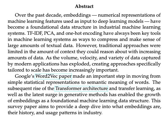 Over the past decade, embeddings — numerical representations of
machine learning features used as input to deep learning models — have
become a foundational data structure in industrial machine learning
systems. TF-IDF, PCA, and one-hot encoding have always been key tools
in machine learning systems as ways to compress and make sense of
large amounts of textual data. However, traditional approaches were
limited in the amount of context they could reason about with increasing
amounts of data. As the volume, velocity, and variety of data captured
by modern applications has exploded, creating approaches specifically
tailored to scale has become increasingly important.
Google’s Word2Vec paper made an important step in moving from
simple statistical representations to semantic meaning of words. The
subsequent rise of the Transformer architecture and transfer learning, as
well as the latest surge in generative methods has enabled the growth
of embeddings as a foundational machine learning data structure. This
survey paper aims to provide a deep dive into what embeddings are,
their history, and usage patterns in industry.