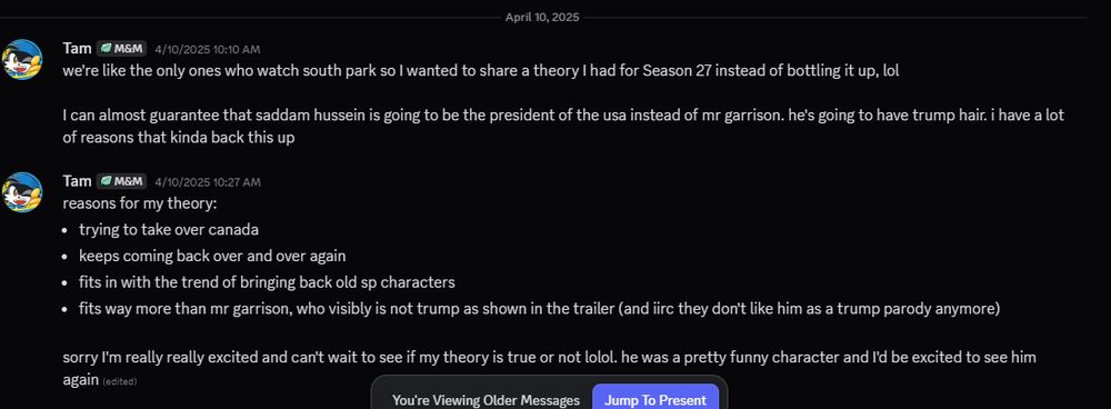 we're like the only ones who watch south park so I wanted to share a theory I had for Season 27 instead of bottling it up, lol

I can almost guarantee that saddam hussein is going to be the president of the usa instead of mr garrison. he's going to have trump hair. i have a lot of reasons that kinda back this up

reasons for my theory:
trying to take over canada
keeps coming back over and over again
fits in with the trend of bringing back old sp characters
fits way more than mr garrison, who visibly is not trump as shown in the trailer (and iirc they don't like him as a trump parody anymore)

sorry I'm really really excited and can't wait to see if my theory is true or not lolol. he was a pretty funny character and I'd be excited to see him again 