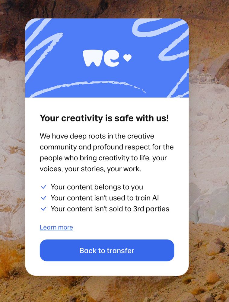 A special pop-up on WeTransfer message to users

Your creativity is safe with us!
We have deep roots in the creative community and profound respect for the people who bring creativity to life, your voices, your stories, your work.
• Your content belongs to you
Your content isn't used to train Al Your content isn't sold to 3rd parties