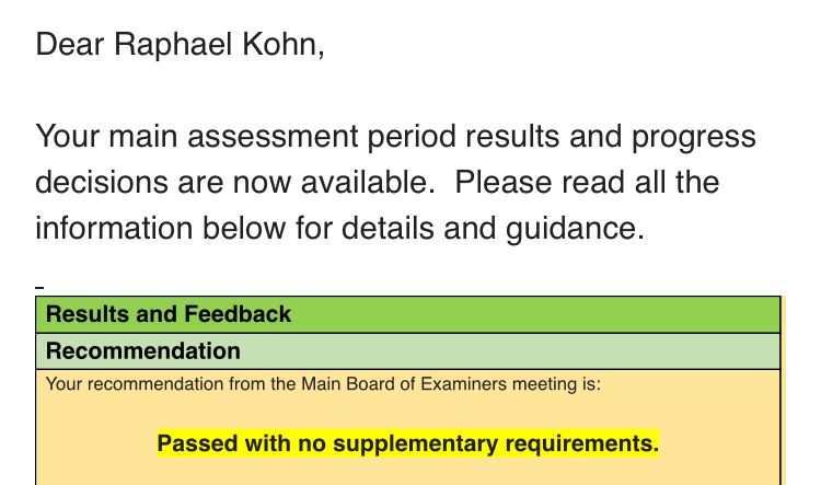 Email reading:

‘Dear Raphael Kohn,
 
Your main assessment period results and progress decisions are now available.  Please read all the information below for details and guidance.
 
Results and Feedback
 
Recommendation
 
Your recommendation from the Main Board of Examiners meeting is:
 
Passed with no supplementary requirements.’