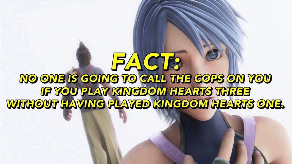 FACT:
NO ONE IS GOING TO CALL THE COPS ON YOU IF YOU PLAY KINGDOM HEARTS THREE
WITHOUT HAVING PLAYED KINGDOM HEARTS ONE.