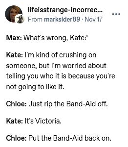 A screenshot from a tumblr post by account lifeistrange-incorrectquotes that reads:

Max: What's wrong, Kate?

Kate: I'm kind of crushing on someone, but I'm worried about telling you who it is because you're not going to like it.

Chloe: Just rip the Band-Aid off.

Kate: It's Victoria.

Chloe: Put the Band-Aid back on.