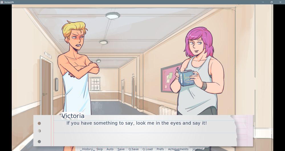 A shot of Victoria and Alyssa Anderson talking in the dorm hallway. Victoria is glaring at Alyssa with her face flushed. Her hair is mussed, her arms are crossed over chest, and she’s wearing a towel wrapped around her torso. 

Alyssa is smiling slyly and glancing away from Victoria, while holding an blue covered book with the title “Arcadia Gay” in gold lettering open in front of her chest. Her hair is pink and shoulder length, and she’s wearing a white tank top over a gray sports bra, gray pants and a gray wristband, and she has two snakebite piercings beneath her lower lip.

In the background doors to various rooms with accompanying whiteboard slates and a large pink post board with a black frame with several pages of various colors attached are lining the beige, brown and white painted walls to either side, with a closed window visible on the far wall. Three circular LED lights line the gray ceiling overhead.

At the bottom of the frame is text on a long rectangular background with the appearance of torn notebook paper.

Image text:

“Victoria:

If you have something to say, look me in the eyes and say it!”

Menu text:

“History Skip Auto Save Q.Save Q.Load Prefs Achievements Journal”
