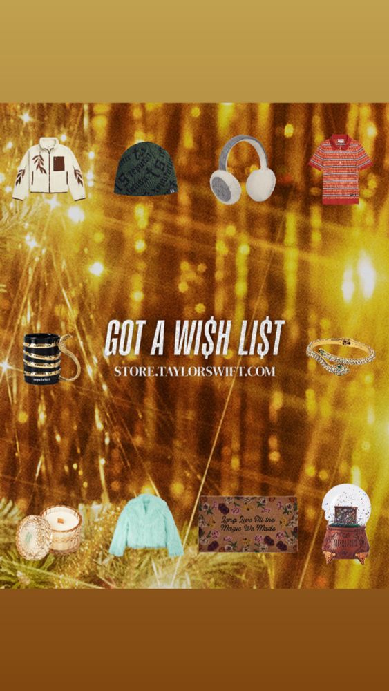 Gold Sparks background with items from Taylor Swift’s website surrounding the phrase “GOT A WI$H LI$T”

Includes:
- LIFE IS A WILLOW Zip Up Sherpa Fleece Jacket
- Big Reputation Album Beanie
- Folklore Album Ear Muffs
- Rooting For the Anti Hero Polo
- Reputation Album Mug
- Reputation Album Snake Cuff
- The Life of a Showgirl candle
- The Life of a Showgirl mint faux fur coat
- Long live doormat
- Acoustic Piano snow globe



