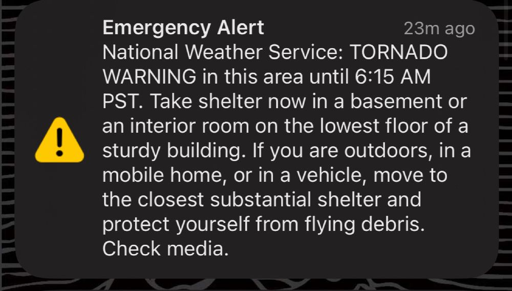 Emergency Alert
23m ago
National Weather Service: TORNADO WARNING in this area until 6:15 AM
PST. Take shelter now in a basement or an interior room on the lowest floor of a sturdy building. If you are outdoors, in a mobile home, or in a vehicle, move to the closest substantial shelter and protect yourself from flying debris.
Check media.