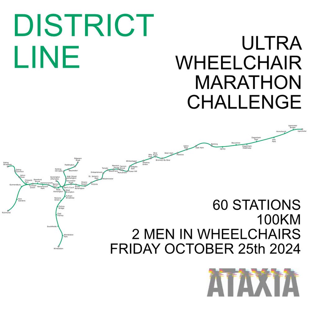 A graphic image on a white background.  The image is a map of the District Line in green with station names dotted along the line.  There are six branches on the line. There is also text on the image that reads: District line. Ultra wheelchair marathon challenge. 60 Stations. 100km. 2 men in wheelchairs. Friday October 25th 2024. There is also a logo for the charity ATAXIA which is depicted as a text graphic spelling out ATAXIA in grey with a multi-coloured band of distortion running through the top of the letters.
