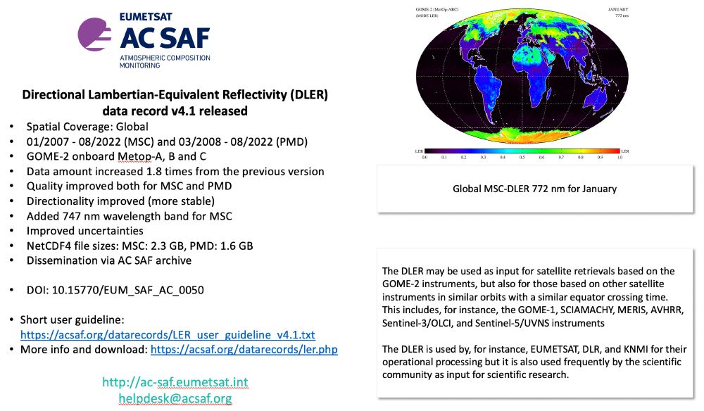 Announcement of the release of the Lambertian-Equivalent Reflectivity (DLER) v4.1 product.
Spatial Coverage: Global
01/2007 - 08/2022 (MSC) and 03/2008 - 08/2022 (PMD) 
GOME-2 onboard Metop-A, B and C
Data amount increased 1.8 times from the previous version
Quality improved both for MSC and PMD
Directionality improved (more stable)
Added 747 nm wavelength band for MSC
Improved uncertainties
NetCDF4 file sizes: MSC: 2.3 GB, PMD: 1.6 GB
Dissemination via AC SAF archive
DOI: 10.15770/EUM_SAF_AC_0050

Image of global MSC-DLER 772 nm.