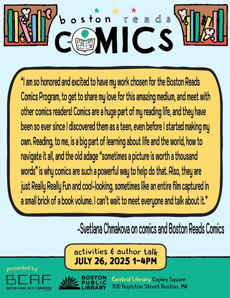 A quote from Svetlana Chmakova that reads: “I am so honored and excited to have my work chosen for the Boston Reads Comics Program, to get to share my love for this amazing medium, and meet with other comics readers! Comics are a huge part of my reading life, and they have been so ever since I discovered them as a teen, even before I started making my own. Reading, to me, is a big part of learning about life and the world, how to navigate it all, and the old adage “sometimes a picture is worth a thousand words” is why comics are such a powerful way to help do that. Also, they are just Really Really Fun and cool-looking, sometimes like an entire film captured in a small brick of a book volume. I can’t wait to meet everyone and talk about it.” The border reads: activities and author talk July 26th from 1-4pm. Presented by the Boston Comic Arts Foundation and the Boston Public Library. Central Library, Copley Sq. 700 Boylston St. Boston, MA