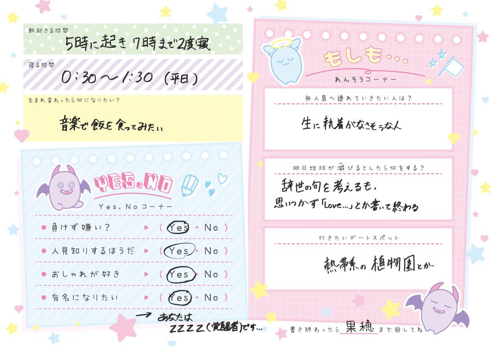 起きる時間　5時-7時　寝る時間　1時ごろ
生まれ変わるとしたら　音楽で飯を食う人
無人島に連れて行くなら　生に執着がなさそうな人
明日世界が終わるなら　辞世の句を考えて終わる
デートスポット　熱帯系の植物園