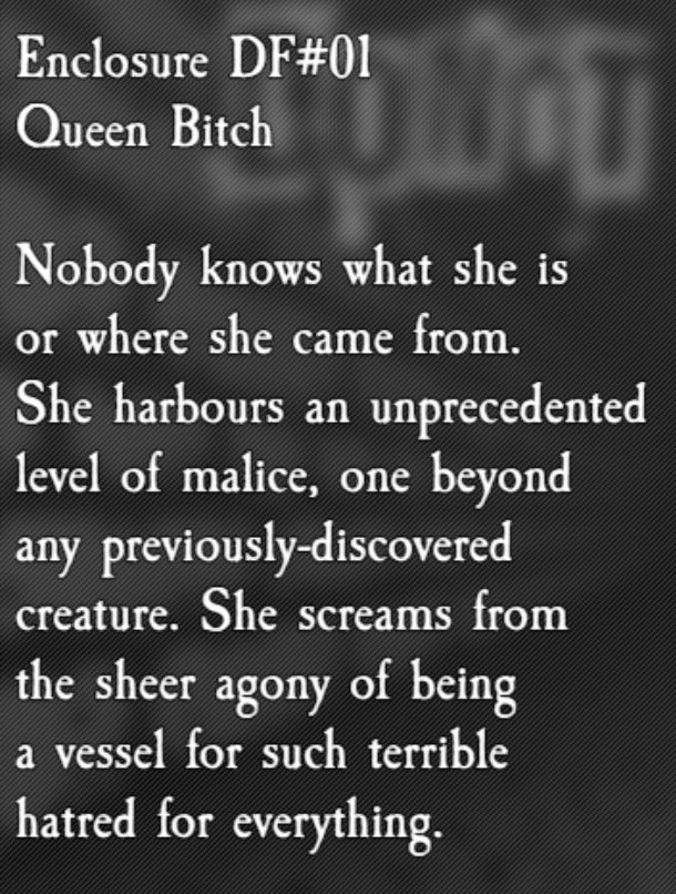 ENCLOSURE DF#01 - Queen Bitch: Nobody knows what she is or where she came from. She harbours an unprecedented level of malice, one beyond any previously-discovered creature. She screams from the sheer agony of being a vessel for such terrible hatred for everything.