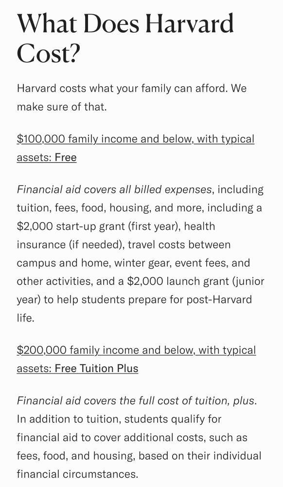 Screenshot of text from Harvard's website:

What Does Harvard Cost?

Harvard costs what your family can afford. We make sure of that. 

$100,000 family income and below, with typical assets: Free  

Financial aid covers all billed expenses, including tuition, fees, food, housing, and more, including a $2,000 start-up grant (first year), health insurance (if needed), travel costs between campus and home, winter gear, event fees, and other activities, and a $2,000 launch grant (junior year) to help students prepare for post-Harvard life. 

$200,000 family income and below, with typical assets: Free Tuition Plus  

Financial aid covers the full cost of tuition, plus. In addition to tuition, students qualify for financial aid to cover additional costs, such as fees, food, and housing, based on their individual financial circumstances. 

...continues on.
