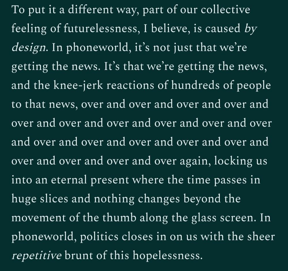 To put it a different way, part of our collective feeling of futurelessness, I believe, is caused by design. In phoneworld, it’s not just that we’re getting the news. It’s that we’re getting the news, and the knee-jerk reactions of hundreds of people to that news, over and over and over and over and over and over and over and over and over and over and over and over and over and over and over and over and over and over and over again, locking us into an eternal present where the time passes in huge slices and nothing changes beyond the movement of the thumb along the glass screen. In phoneworld, politics closes in on us with the sheer repetitive brunt of this hopelessness. 