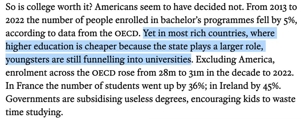So is college worth it? Americans seem to have decided not. From 2013 to 2022 the number of people enrolled in bachelor’s programmes fell by 5%, according to data from the oecd. Yet in most rich countries, where higher education is cheaper because the state plays a larger role, youngsters are still funnelling into universities. Excluding America, enrolment across the OECD rose from 28m to 31m in the decade to 2022. In France the number of students went up by 36%; in Ireland by 45%. Governments are subsidising useless degrees, encouraging kids to waste time studying.