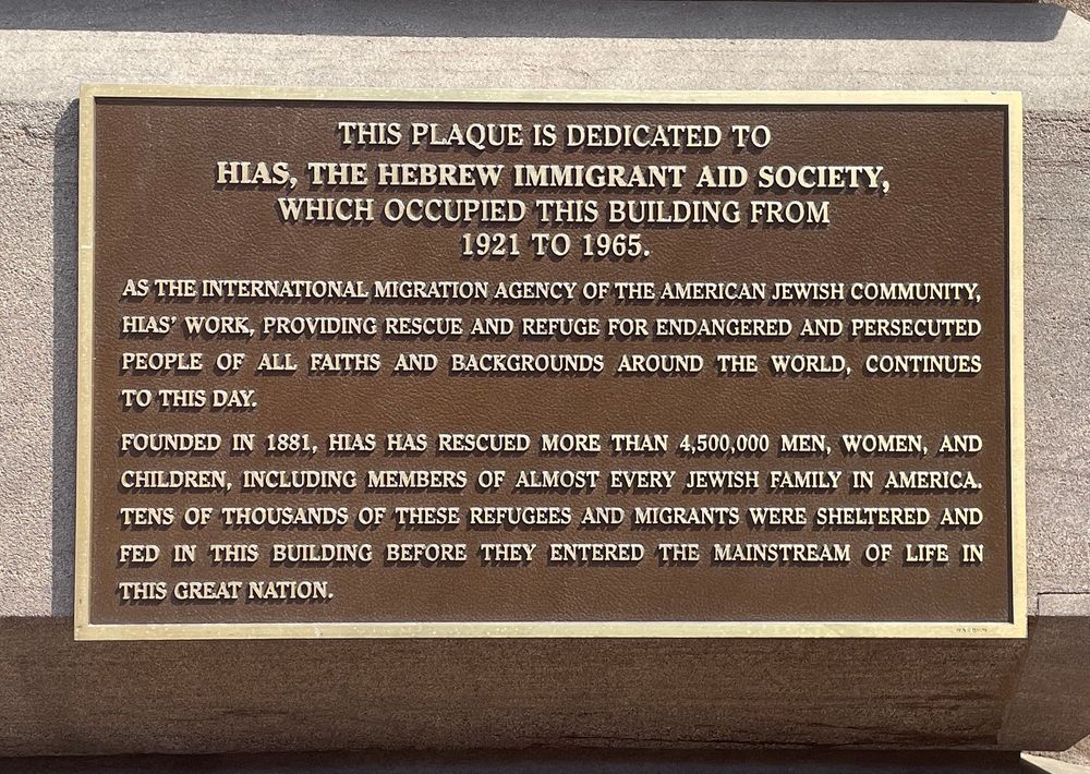 THIS PLAQUE IS DEDICATED TO HIAS, THE HEBREW IMMIGRANT AID SOCIETY, WHICH OCCUPIED THIS BUILDING FROM
1921 TO 1965.
AS THE INTERNATIONAL MIGRATION AGENCY OF THE AMERICAN JEWISH COMMUNITY, HIAS' WORK, PROVIDING RESCUE AND REFUGE FOR ENDANGERED AND PERSECUTED PEOPLE OF ALL FAITHS AND BACKGROUNDS AROUND THE WORLD, CONTINUES TO THIS DAY.
FOUNDED IN 1881, HIAS HAS RESCUED MORE THAN 4,500,000 MEN, WOMEN, AND CHILDREN, INCLUDING MEMBERS OF ALMOST EVERY JEWISH FAMILY IN AMERICA.
TENS OF THOUSANDS OF THESE REFUGEES AND MIGRANTS WERE SHELTERED AND FED IN THIS BUILDING BEFORE THEY ENTERED THE MAINSTREAM OF LIFE IN THIS GREAT NATION.