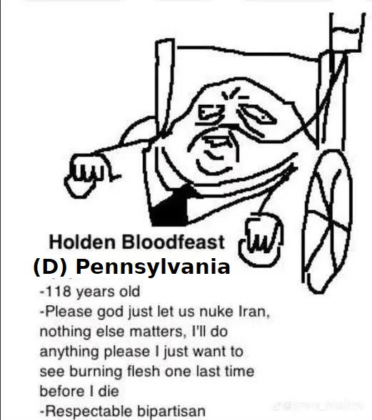 Holden Bloodfeast
(D) pennsylvania
"-118 years old
-Please god just let us nuke Iran, nothing else matters, I'll do anything please I just want to see burning flesh one last time before I die
-Respectable bipartisan"