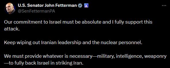 U.S. Senator John Fetterman:
"Our commitment to Israel must be absolute and I fully support this attack.  

Keep wiping out Iranian leadership and the nuclear personnel.

We must provide whatever is necessary—military, intelligence, weaponry—to fully back Israel in striking Iran."