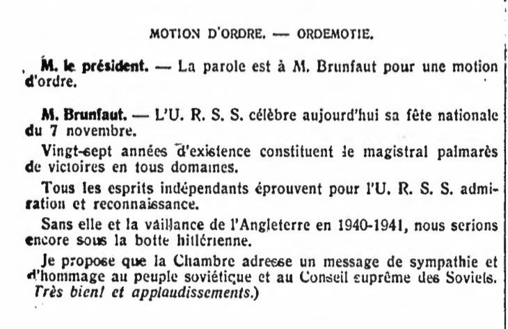 La Motion d’ordre tirée des Annales parlementaires de la Chambre des représentants :

MOTION D'ORDRE. - ORDEMOTIE.
M. le président. — La parole est à M. Brunfaut pour une motion d'ordre.
M. Brunfaut. — L'U. R. S. S. célèbre aujourd'hui sa fête nationale du 7 novembre.
Vingt-sept années d'existence constituent le magistral palmarès de victoires en tous domaines.
Tous les esprits indépendants éprouvent pour l'U. R. S. S. admiration et reconnaissance.
Sans elle et la vaillance de l'Angleterre en 1940-1941, nous serions encore sous la botte hitlérienne.
Je propose que la Chambre adresse un message de sympathie et d'hommage au peuple soviétique et au Conseil suprême des Soviels.
Très bien! et applaudissements.)