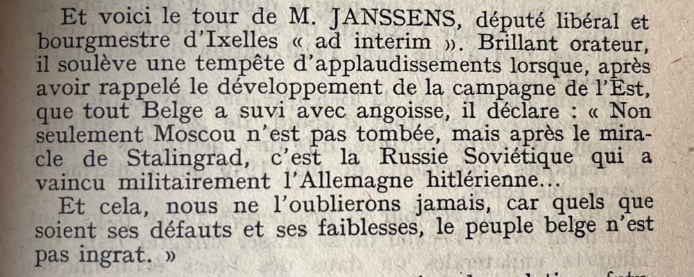 Texte disant « Et voici le tour de M. JANSSENS, député libéral et bourgmestre d'Ixelles « ad interim ». Brillant orateur, il soulève une tempête d'applaudissements lorsque, après avoir rappelé le développement de la campagne de l'Est, que tout Belge a suvi avec angoisse, il déclare : « Non seulement Moscou n'est pas tombée, mais après le miracle de Stalingrad, c'est la Russie Soviétique qui a vaincu militairement l'Allemagne hitlérienne...
Et cela, nous ne l'oublierons jamais, car quels que soient ses défauts et ses faiblesses, le peuple belge n'est pas ingrat. »