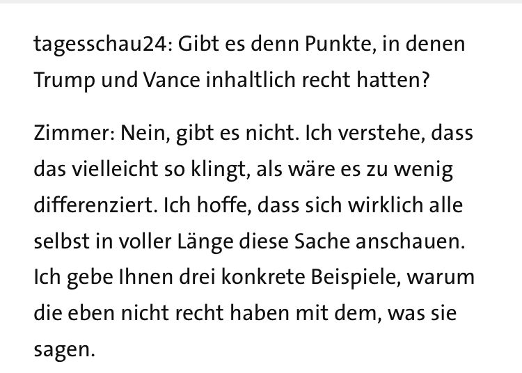 tagesschau24: Gibt es denn Punkte, in denen Trump und Vance inhaltlich recht hatten?

Zimmer: Nein, gibt es nicht. Ich verstehe, dass das vielleicht so klingt, als wäre es zu wenig differenziert. Ich hoffe, dass sich wirklich alle selbst in voller Länge diese Sache anschauen. Ich gebe Ihnen drei konkrete Beispiele, warum die eben nicht recht haben mit dem, was sie sagen. 