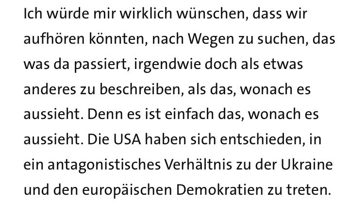Ich würde mir wirklich wünschen, dass wir aufhören könnten, nach Wegen zu suchen, das was da passiert, irgendwie doch als etwas anderes zu beschreiben, als das, wonach es aussieht. Denn es ist einfach das, wonach es aussieht. Die USA haben sich entschieden, in ein antagonistisches Verhältnis zu der Ukraine und den europäischen Demokratien zu treten.