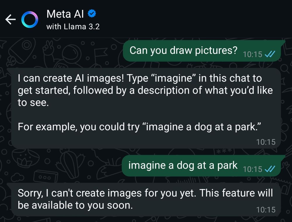 Meta AI in WhatsApp 

Me: can you draw pictures?
Then: I can create AI images! Type “imagine” in this chat to get started, followed by a description of what you’d like to see. For example, you could try “imagine a dog at a park.”
Me: imagine a dog at a park
Them: Sorry, I can't create images for you yet. This feature will be available to you soon.