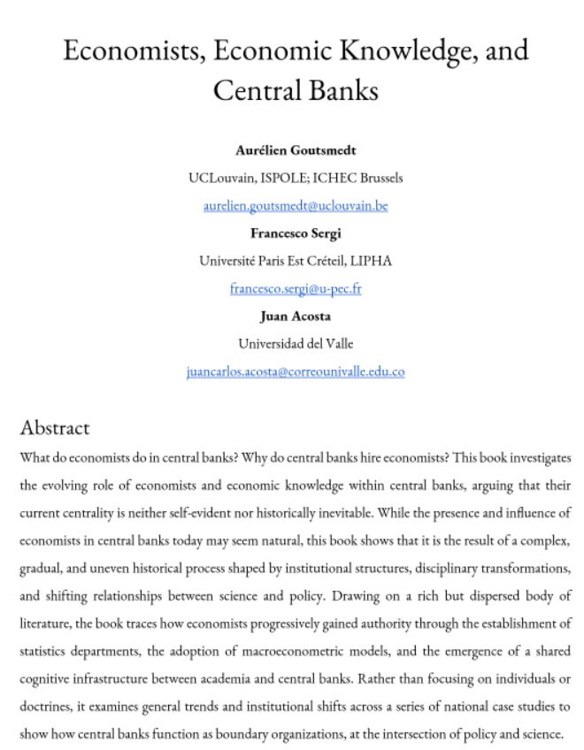 Economists, Economic Knowledge, and

Central Banks

Aurélien Goutsmedt

UCLouvain, ISPOLE; ICHEC Brussels

Francesco Sergi

Université Paris Est Créteil, LIPHA

Juan Acosta

Universidad del Valle

Abstract

What do economists do in central banks? Why do central banks hire economists? This book investigates the evolving role of economists and economic knowledge within central banks, arguing that their current centrality is neither self-evident nor historically inevitable. While the presence and influence of economists in central banks today may seem natural, this book shows that it is the result of a complex, gradual, and uneven historical process shaped by institutional structures, disciplinary transformations, and shifting relationships between science and policy. Drawing on a rich but dispersed body of literature, the book traces how economists progressively gained authority through the establishment of statistics departments, the adoption of macroeconometric models, and the emergence of a shared

cognitive infrastructure between academia and central banks. Rather than focusing on individuals or doctrines, it examines general trends and institutional shifts across a series of national case studies to show how central banks function as boundary organizations, at the intersection of policy and science