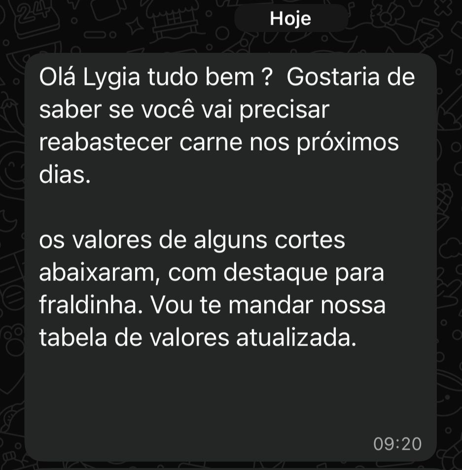 Print do WhatsApp:

Olá Lygia tudo bem? Gostaria de saber se você vai precisar reabastecer carne nos próximos dias.
os valores de alguns cortes abaixaram, com destaque para fraldinha. Vou te mandar nossa tabela de valores atualizada.