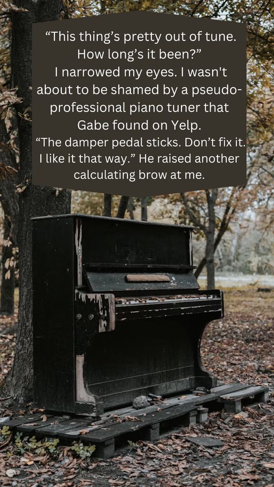 A broken down piano sitting in the autumn woods with a quote that reads “this thing’s pretty out of tune. How long’s it been?” I narrowed my eyes. I wasn’t about to shamed by a pseudo-professional piano tuner Gabe found on Yelp. “The damper pedal sticks. Don’t fix it. I like it that way.” He raised another calculating brow at me.”