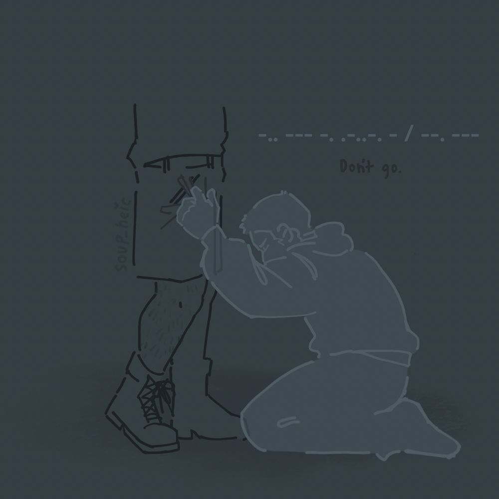 drawing of john “soap” mactavish and simon “ghost” riley, who is a ghost, kneeling at soap’s feet. his hand is clutched in soap’s shorts and he’s tapping morse code into his hip.

the morse code written above ghost reads: -.. --- -. .-..-. - / --. --- 

which translates to: “Don’t go.”