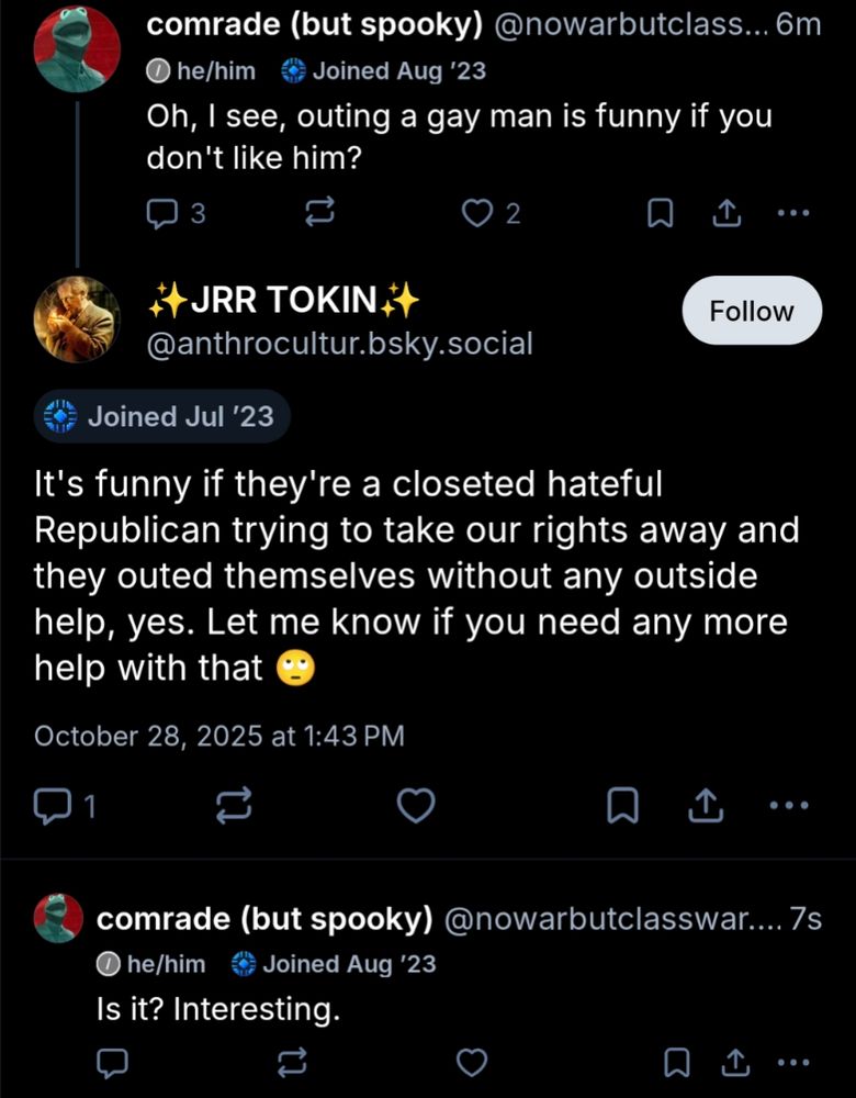 comrade (but spooky) @nowarbutclass...

6m

he/him

Joined Aug '23

Oh, I see, outing a gay man is funny if you don't like him?

3

2

JRR TOKIN

@anthrocultur.bsky.social

Follow

Joined Jul '23

It's funny if they're a closeted hateful Republican trying to take our rights away and they outed themselves without any outside help, yes. Let me know if you need any more help with that

October 28, 2025 at 1:43 PM

1

...

comrade (but spooky) @nowarbutclasswar....

7s

he/him

Joined Aug '23

Is it? Interesting.