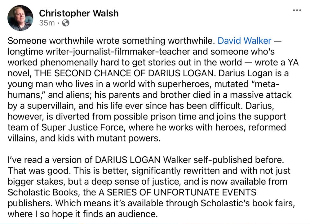 Someone worthwhile wrote something worthwhile. David Walker — longtime writer-journalist-filmmaker-teacher and someone who’s worked phenomenally hard to get stories out in the world — wrote a YA novel, THE SECOND CHANCE OF DARIUS LOGAN. Darius Logan is a young man who lives in a world with superheroes, mutated “meta-humans,” and aliens; his parents and brother died in a massive attack by a supervillain, and his life ever since has been difficult. Darius, however, is diverted from possible prison time and joins the support team of Super Justice Force, where he works with heroes, reformed villains, and kids with mutant powers.

I’ve read a version of DARIUS LOGAN Walker self-published before. That was good. This is better, significantly rewritten and with not just bigger stakes, but a deep sense of justice, and is now available from Scholastic Books, the A SERIES OF UNFORTUNATE EVENTS publishers. Which means it’s available through Scholastic’s book fairs, where I so hope it finds an audience.