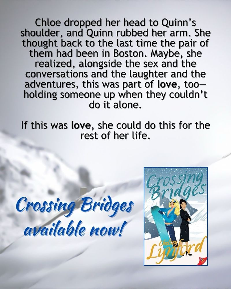 Black text on the background of a snowy mountain: Chloe dropped her head to Quinn’s shoulder, and Quinn rubbed her arm. She thought back to the last time the pair of them had been in Boston. Maybe, she realized, alongside the sex and the conversations and the laughter and the adventures, this was part of love, too—holding someone up when they couldn’t do it alone.

If this was love, she could do this for the rest of her life.


Crossing Bridges available now!