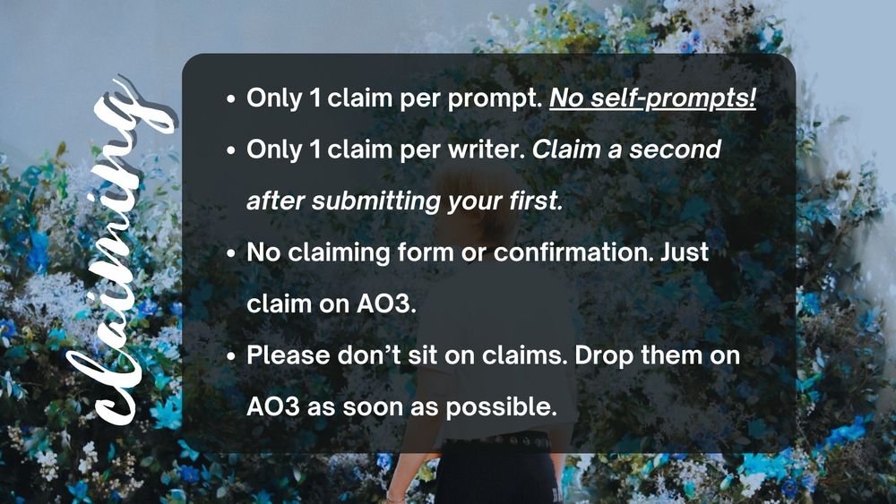 Only 1 claim per prompt. No self-prompts!
Only 1 claim per writer. Claim a second after submitting your first.
No claiming form or confirmation. Just claim on AO3. 
Please don’t sit on your claim. Drop it on AO3 if you no longer want it.