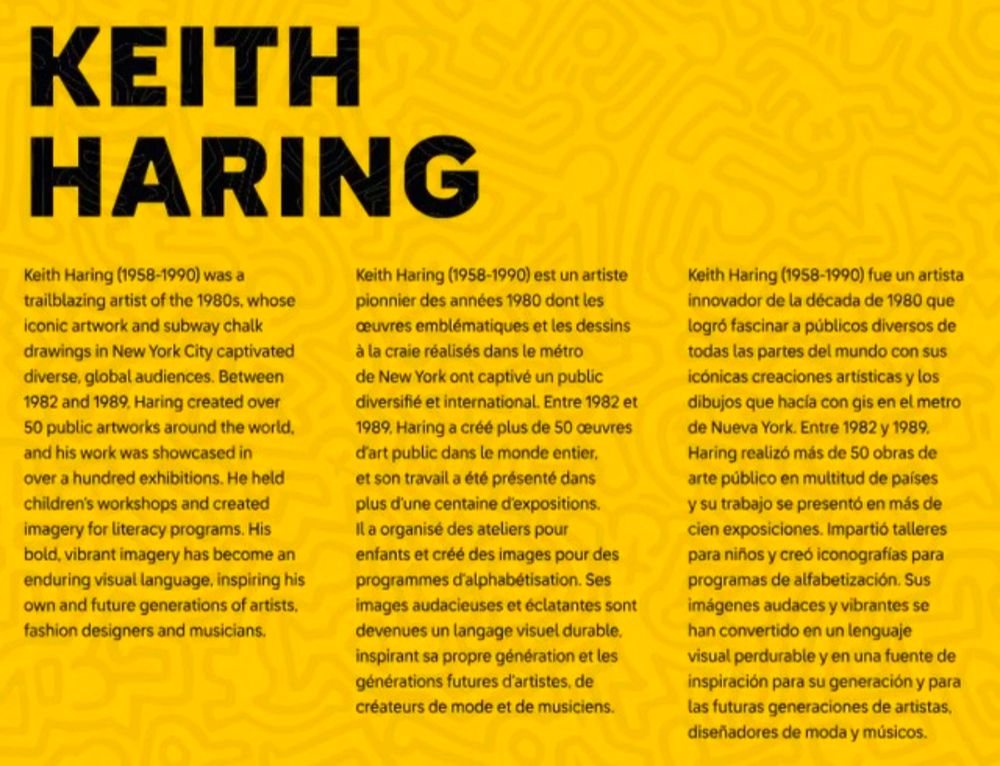 KEITH HARING
Keith Haring (1958-1990) was a trailblazing artist of the 1980s, whose iconic artwork and subway chalk drawings in New York City captivated diverse, global audiences. Between 1982 and 1989, Haring created over 50 public artworks around the world, and his work was showcased in over a hundred exhibitions. He held children's workshops and created imagery for literacy programs. His bold, vibrant imagery has become an enduring visual language, inspiring his own and future generations of artists, fashion designers and musicians.