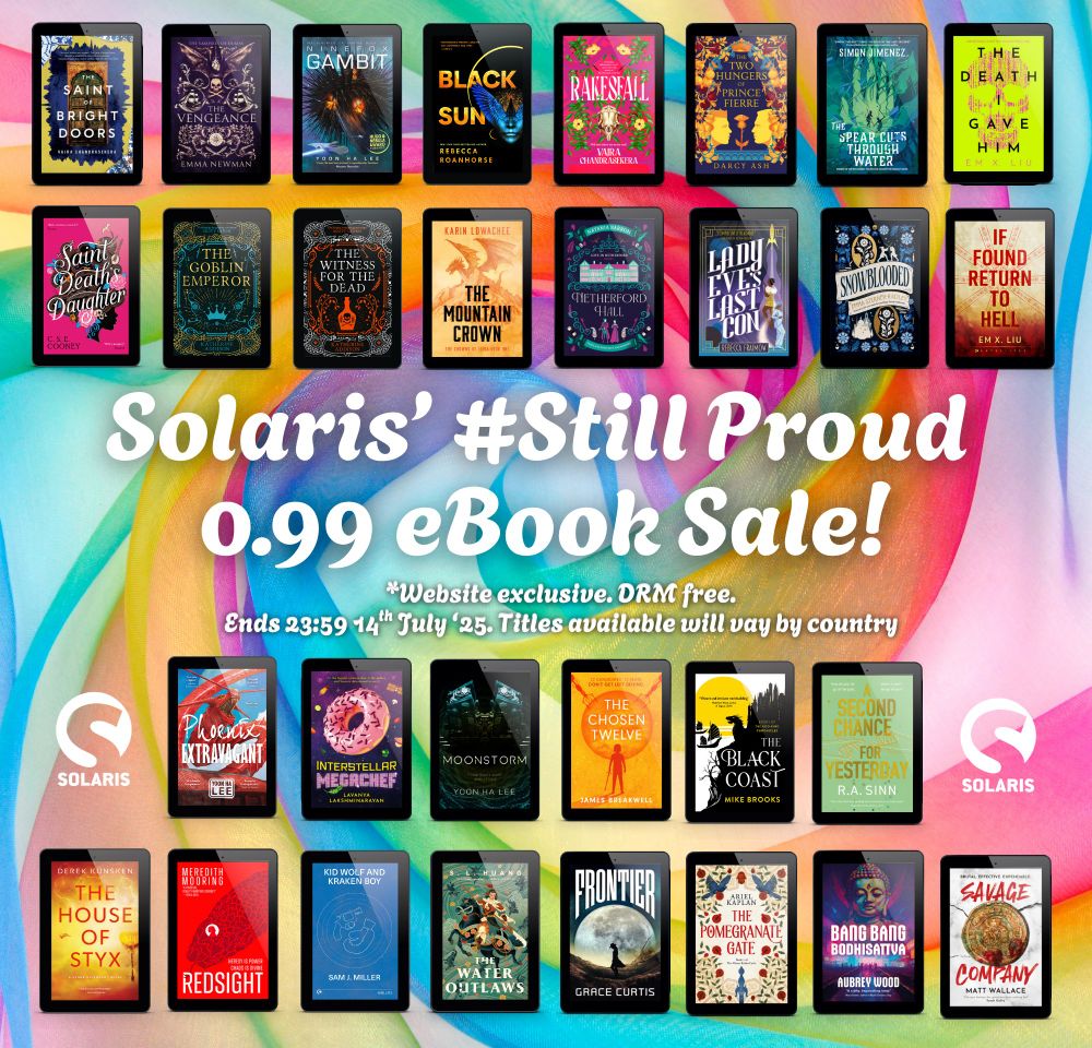 Against an rainbow background, white text "Solaris' #Still Proud 0.99 eBook sale! *Website exclusive. DRM free. Ends 23:59 BST 14th July. Titles available will vary by country. The white Solaris logo is to the left and right.

Tiled book covers on eReaders:
THE SAINT OF BRIGHT DOORS and RAKESFALL by Vajra Chandrasekera
THE VENGEANCE by Emma Newman
NINEFOX GAMBIT, MOONSTORM and PHOENIX EXTRAVAGANT by Yoon Ha Lee
BLACK SUN by Rebecca Roanhorse
THE TWO HUNGERS OF PRINCE FIERRE by Darcy Ash
THE SPEAR CUTS THROUGH WATER by Simon Jimenez
THE DEATH I GAVE HIM and IF FOUND, RETURN TO HELL by Em X. Liu
SAINT DEATH'S HERALD by C. S. E. Cooney
THE GOBLIN EMPEROR and THE WITNESS FOR THE DEAD by Katherine Addison
THE MOUNTAIN CROWN by Karin Lowachee
NETHERFORD HALL by Natania Barron
LADY EVE'S LAST CON by Rebecca Fraimow
SNOWBLOODED by Emma Sterner-Radley
INTERSTELLAR MEGACHEF by Lavanya Lakshminarayan
THE CHOSEN 12 by James Breakwell
A SECOND CHANCE FOR YESTERDAY by R. A. Sinn
THE HOUSE OF STYX by Derek Kunsken
REDSIGHT by Meredith Mooring
BLACK COAST by Mike Brooks
KID WOLF AND KRAKEN BOY by Sam J. Miller
THE WATER OUTLAWS by S. L. Huang
FRONTIER by Grace Curtis
THE POMEGRANATE GATE by Ariel Kaplan
BANG BANG BODHISATTVA by Aubrey Wood
SAVAGE COMPANY by Matt Wallace